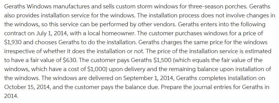 Geraths Windows manufactures and sells custom storm windows for three-season porches. Geraths
also provides installation service for the windows. The installation process does not involve changes in
the windows, so this service can be performed by other vendors. Geraths enters into the following
contract on July 1, 2014, with a local homeowner. The customer purchases windows for a price of
$1,930 and chooses Geraths to do the installation. Geraths charges the same price for the windows
irrespective of whether it does the installation or not. The price of the installation service is estimated
to have a fair value of $630. The customer pays Geraths $1,500 (which equals the fair value of the
windows, which have a cost of $1,000) upon delivery and the remaining balance upon installation of
the windows. The windows are delivered on September 1, 2014, Geraths completes installation on
October 15, 2014, and the customer pays the balance due. Prepare the journal entries for Geraths in
2014.