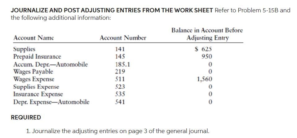 JOURNALIZE AND POST ADJUSTING ENTRIES FROM THE WORK SHEET Refer to Problem 5-15B and
the following additional information:
Account Name
Supplies
Prepaid Insurance
Accum. Depr.-Automobile
Wages Payable
Wages Expense
Supplies Expense
Insurance Expense
Depr. Expense-Automobile
Account Number
141
145
185.1
219
511
523
535
541
Balance in Account Before
Adjusting Entry
$ 625
950
0
0
1,560
0
0
0
REQUIRED
1. Journalize the adjusting entries on page 3 of the general journal.