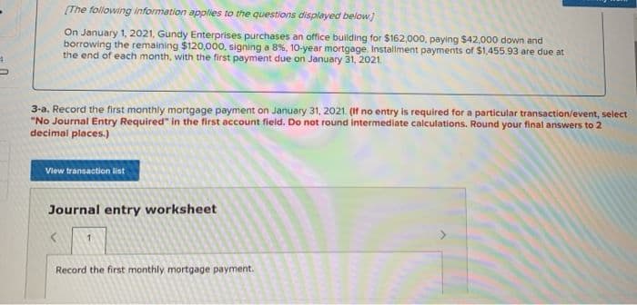 [The following information applies to the questions displayed below]
On January 1, 2021, Gundy Enterprises purchases an office building for $162,000, paying $42,000 down and
borrowing the remaining $120,000, signing a 8%, 10-year mortgage Installment payments of $1,455.93 are due at
the end of each month, with the first payment due on January 31, 2021.
3-a. Record the first monthly mortgage payment on January 31, 2021. (If no entry is required for a particular transaction/event, select
"No Journal Entry Required" in the first account field. Do not round intermediate calculations. Round your final answers to 2
decimal places.)
View transaction list
Journal entry worksheet
Record the first monthly mortgage payment.