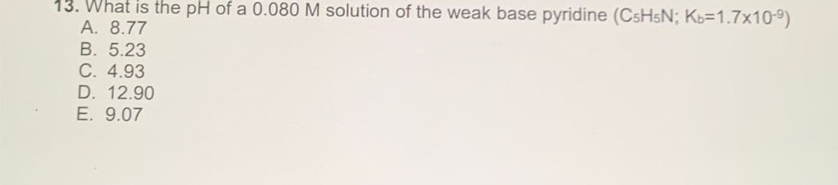 13. What is the pH of a 0.080 M solution of the weak base pyridine (C5H5N; Kb=1.7x10-9)
A. 8.77
B. 5.23
C. 4.93
D. 12.90
E. 9.07