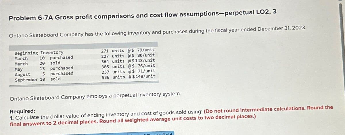 Problem 6-7A Gross profit comparisons and cost flow assumptions-perpetual LO2, 3
Ontario Skateboard Company has the following inventory and purchases during the fiscal year ended December 31, 2023.
Beginning Inventory
March
10
purchased
March
20 sold
May
13
purchased
August
5
September 10
purchased
sold
271 units @$ 79/unit
227 units @$ 80/unit
364 units @$148/unit
305 units @ $ 76/unit
237 units @ $ 71/unit
536 units @$148/unit
Ontario Skateboard Company employs a perpetual inventory system.
Required:
1. Calculate the dollar value of ending inventory and cost of goods sold using: (Do not round intermediate calculations. Round the
final answers to 2 decimal places. Round all weighted average unit costs to two decimal places.)
Sold