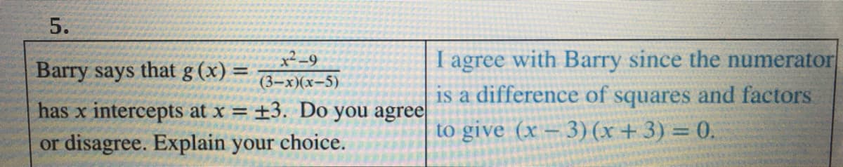 5.
I agree with Barry since the numerator
is a difference of squares and factors
Barry says that g (x):
%3D
(3-x)(x-5)
has x intercepts at x = ±3. Do you agree
to give (x – 3) (x+ 3) = 0.
or disagree. Explain your choice.
