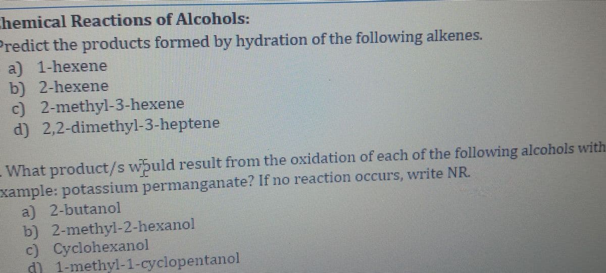 hemical Reactions of Alcohols:
Predict the products formed by hydration of the following alkenes.
a) 1-hexene
b) 2-hexene
c) 2-methyl-3-hexene
d) 2,2-dimethyl-3-heptene
What product/s wbuld result from the oxidation of each of the following alcohols with
xample: potassium permanganate? If no reaction occurs, write NR.
a) 2-butanol
b) 2-methy-2-hexanol
c) Cyclohexanol
d) 1-methyl-1-cyclopentanol
