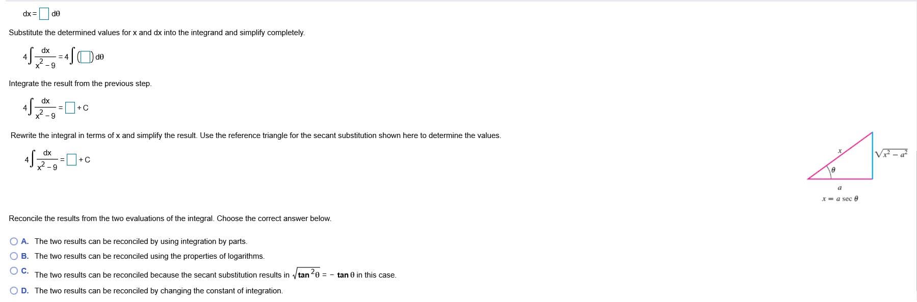 dx =
Substitute the determined values for x and dx into the integrand and simplify completely.
dx
Integrate the result from the previous step.
dx
x -9
Rewrite the integral in terms of x and simplify the result. Use the reference triangle for the secant substitution shown here to determine the values.
dx
4
x = a sec 0
Reconcile the results from the two evaluations of the integral. Choose the correct answer below.
O A. The two results can be reconciled by using integration by parts.
O B. The two results can be reconciled using the properties of logarithms.
The two results can be reconciled because the secant substitution results in /tan e = - tan 0 in this case.
O D. The two results can be reconciled by changing the constant of integration.
