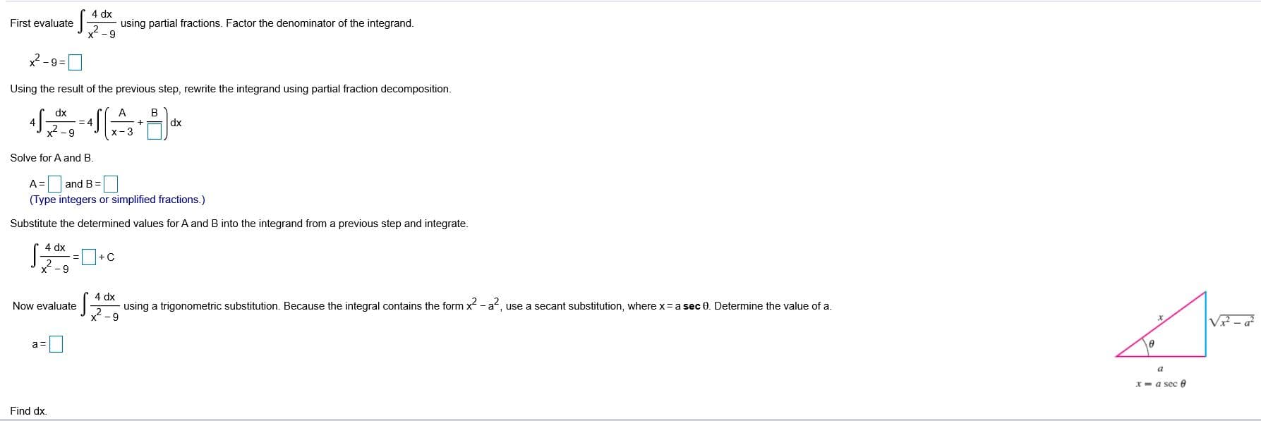 4 dx
using partial fractions. Factor the denominator of the integrand.
2-9
First evaluate
2 -9=0
Using the result of the previous step, rewrite the integrand using partial fraction decomposition.
dx
dx
- 9
х-3
Solve for A and B.
and B =
(Type integers or simplified fractions.)
Substitute the determined values for A and B into the integrand from a previous step and integrate.
4 dx
x -9
4 dx
Now evaluate
using a trigonometric substitution. Because the integral contains the form x - a, use a secant substitution, where x= a sec 0. Determine the value of a.
2-9
x = a sec 0
Find dx.
