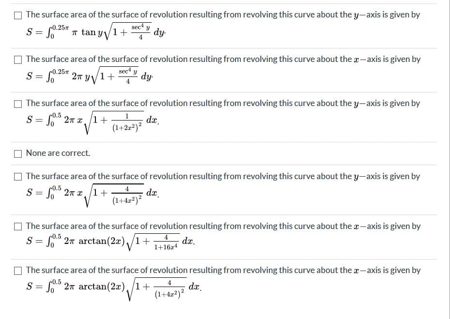 The surface area of the surface of revolution resulting from revolving this curve about the y-axis is given by
sec
dy-
c0.25T
S = Soa
C0.25" T tan Y V
O The surface area of the surface of revolution resulting from revolving this curve about the x-axis is given by
0.25
sec
S = So" 2n yV1+
dy-
4
The surface area of the surface of revolution resulting from revolving this curve about the y-axis is given by
S = S" 27 x/1+
da.
(1+2-²)?
None are correct.
The surface area of the surface of revolution resulting from revolving this curve about the y-axis is given by
0.5
S = 2T x1 +
4
dx.
(1+42*)?
%3D
The surface area of the surface of revolution resulting from revolving this curve about the x-axis is given by
S = S" 27 arctan(2x),/1+
4
dx.
1+16z4
O The surface area of the surface of revolution resulting from revolving this curve about the a-axis is given by
c0.5
= S" 27 arctan(2x),/1+
dx.
(1+422)?
