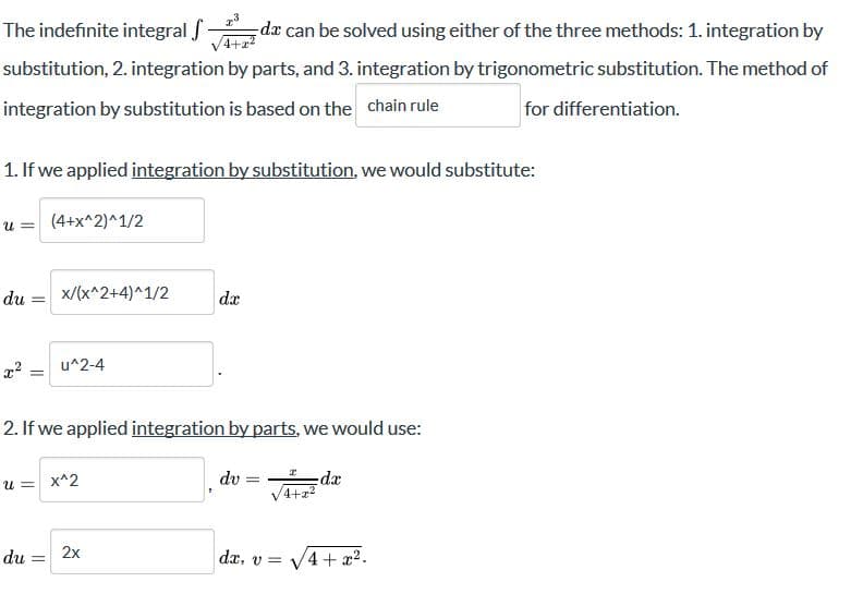 The indefinite integral
dæ can be solved using either of the three methods: 1. integration by
4+2?
substitution, 2. integration by parts, and 3. integration by trigonometric substitution. The method of
integration by substitution is based on the chain rule
for differentiation.
1. If we applied integration by substitution, we would substitute:
u = (4+x^2)^1/2
du
x/(x^2+4)^1/2
da
u^2-4
%3D
2. If we applied integration by parts, we would use:
xp:
4+22
dv =
%3D
u = x^2
2x
du
da, v = V4 + x2.
%3D
