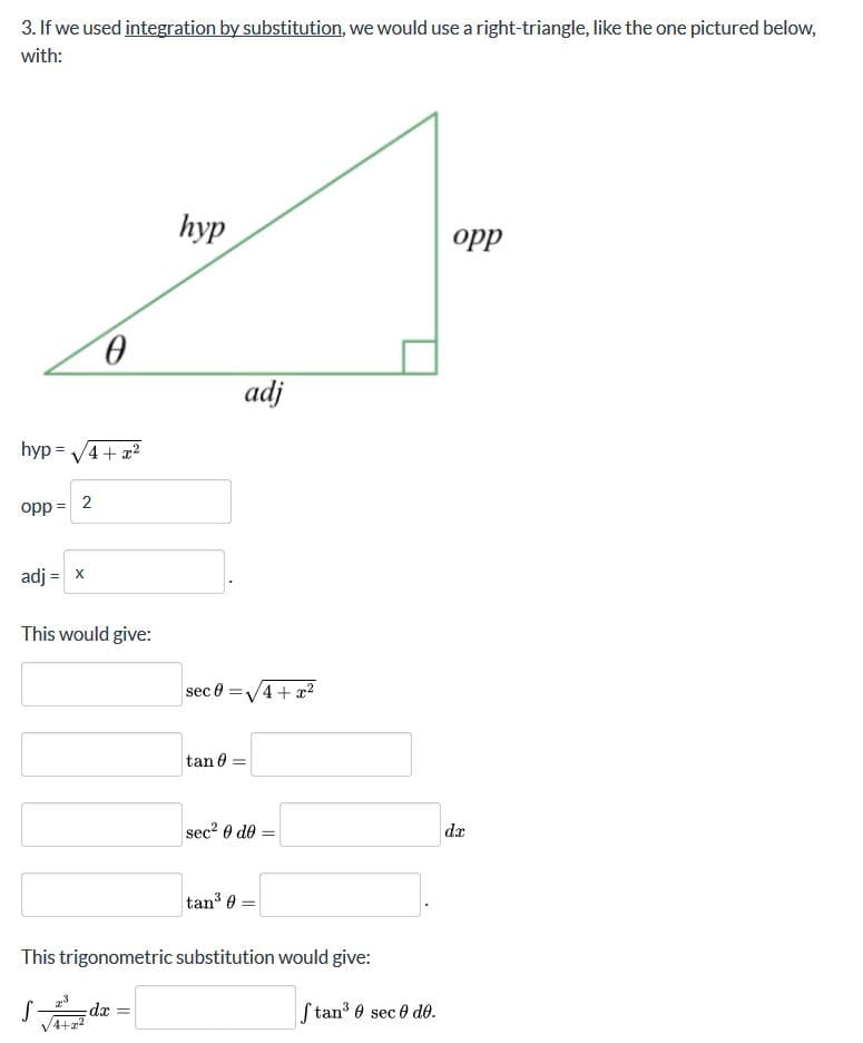 3. If we used integration by substitution, we would use a right-triangle, like the one pictured below,
with:
hyp
opp
adj
hyp = V4+ x?
opp =
adj = x
This would give:
sec 0 =V4 + æ?
tan 0
sec? 0 de
da
tan 0 =
This trigonometric substitution would give:
xp:
V4+z?
S tan 0 sec 0 do.
2.
