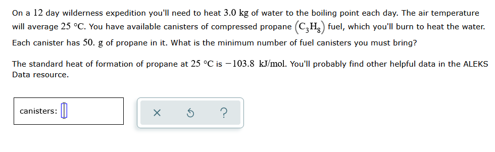 On a 12 day wilderness expedition you'll need to heat 3.0 kg of water to the boiling point each day. The air temperature
will average 25 °C. You have available canisters of compressed propane (C,H) fuel, which you'll burn to heat the water.
Each canister has 50. g of propane in it. What is the minimum number of fuel canisters you must bring?
The standard heat of formation of propane at 25 °C is -103.8 kJ/mol. You'll probably find other helpful data in the ALEKS
Data resource.
canisters:
?
