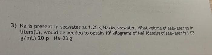 3) Na is present in seawater as 1.25 g Na/kg seawater. What volume of seawater as in
liters(L), would be needed to obtain 10 kilograms of Na? (density of seawater is 1.03
g/mL) 20 p Na=23 g
