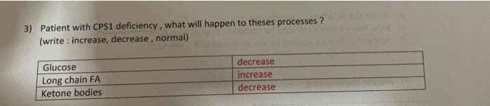 3) Patient with CPS1 deficiency, what will happen to theses processes ?
(write : increase, decrease, normal)
Glucose
decrease
Long chain FA
Ketone bodies
increase
decrease
