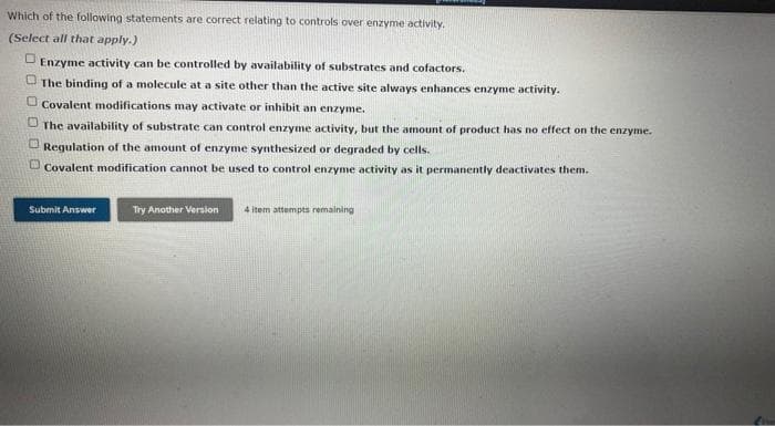 Which of the following statements are correct relating to controls over enzyme activity.
(Select all that apply.)
D Enzyme activity can be controlled by availability of substrates and cofactors.
U The binding of a molecule at a site other than the active site always enhances enzyme activity.
O Covalent modifications may activate or inhibit an enzyme.
O The availability of substrate can control enzyme activity, but the amount of product has no effect on the enzyme.
Regulation of the amount of enzyme synthesized or degraded by cells.
U Covalent modification cannot be used to control enzyme activity as it permanently deactivates them.
Submit Answer
Try Another Version
4 item attempts remaining
