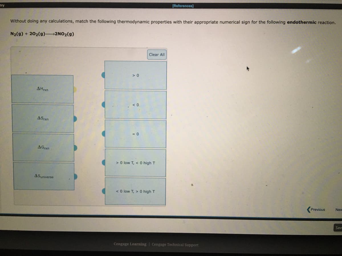 [References)
try
Without doing any calculations, match the following thermodynamic properties with their appropriate numerical sign for the following endothermic reaction.
N2(g) + 202(g) 2NO2(g)
Clear All
> 0
AHrxn
< 0
ASpxn
AGrxn
> O low T, < 0 high T
ASuniverse
< O low T, > 0 high T
Previous
Nex
Sav
Cengage Learning | Cengage Technical Support
