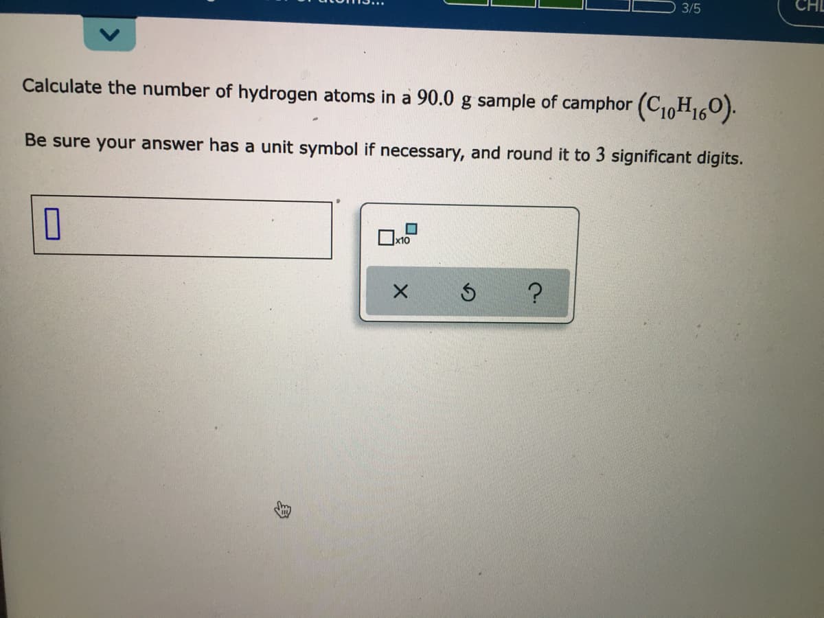 3/5
Calculate the number of hydrogen atoms in a 90.0 g sample of camphor (C10H160).
Be sure your answer has a unit symbol if necessary, and round it to 3 significant digits.
x10
