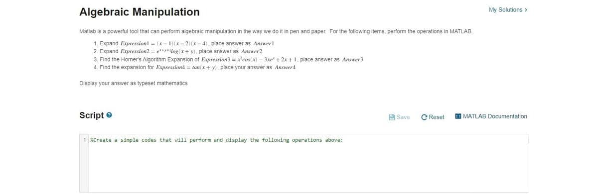 My Solutions >
Algebraic Manipulation
Matlab is a powerful tool that can perform algebraic manipulation in the way we do it in pen and paper. For the following items, perform the operations in MATLAB.
1. Expand Expressionl = (x– 1)(x- 2)(x- 4), place answer as Answerl
2. Expand Expression2 = e*+y+log(x+ y), place answer as Answer2
3. Find the Horner's Algorithm Expansion of Expression3 = x'cos(x) – 3xe + 2x+1 , place answer as Answer3
4. Find the expansion for Expression4 = tan(x + y), place your answer as Answer4
Display your answer as typeset mathematics
Script e
A Save
C Reset
I MATLAB Documentation
1 %Create a simple codes that will perform and display the following operations above:

