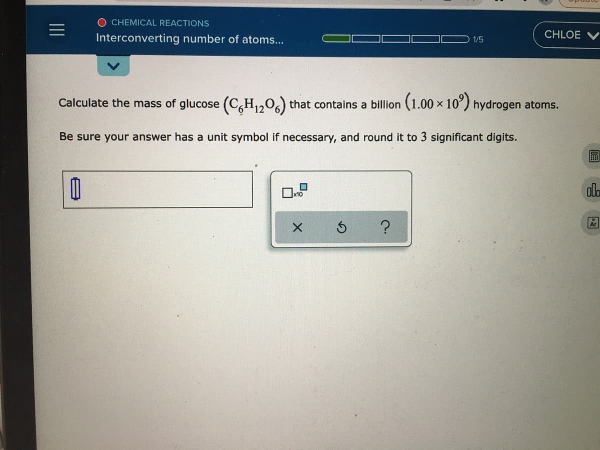 O CHEMICAL REACTIONS
Interconverting number of atoms...
CHLOE
1/5
Calculate the mass of glucose (C,H1206) that contains a billion (1.00× 10°) hydrogen atoms.
Be sure your answer has a unit symbol if necessary, and round it to 3 significant digits.
x10
ala
A
II
