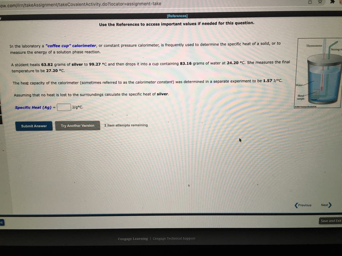 ow.com/ilrn/takeAssignment/takeCovalentActivity.do?locator=assignment-take
[References]
Use the References to access important values if needed for this question.
In the laboratory a "coffee cup" calorimeter, or constant pressure calorimeter, is frequently used to determine the specific heat of a solid, or to
Thermometer
measure the energy of a solution phase reaction.
A stúdent heats 63.82 grams of silver to 99.27 °C and then drops it into a cup containing 83.16 grams of water at 24.20 °C. She measures the final
temperature to be 27.20 °C.
The heat capacity of the calorimeter (sometimes referred to as the calorimeter constant) was determined in a separate experiment to be 1.57 J/°C.
Water
Assuming that no heat is lost to the surroundings calculate the specific heat of silver.
Metal
sample
Specific Heat (Ag) =
1/g°C.
Submit Answer
Try Another Version
2 item attempts remaining
Previous
Next
Save and Exi
nt
Cengage Learning | Cengage Technical Support
