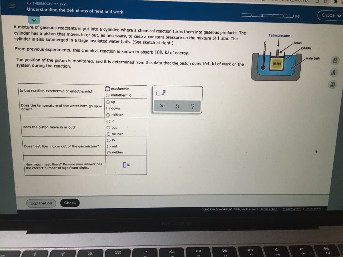 O THERMOCHEMISTRY
Understanding the definitions of heat and work
CHLOE V
0/5
A mixture of gaseous reactants is put into a cylinder, where a chemical reaction turns them into gaseous products. The
cylinder has a piston that moves in or out, as necessary, to keep a constant pressure on the mixture of 1 atm. The
cylinder is also submerged in a large insulated water bath. (See sketch at right.)
1 atm pressure
piston
From previous experiments, this chemical reaction is known to absorb 108. kJ of energy.
cylinder
water bath
The position of the piston is monitored, and it is determined from this data that the piston does 164. kJ of work on the
system during the reaction.
gases
alo
dh
Is the reaction exothermic or endothermic?
O exothermic
endothermic
O up
Does the temperature of the water bath go up or
down?
O down
O neither
O in
Does the piston move in or out?
O out
O neither
O in
Does heat flow into or out of the gas mixture?
O out
O neither
How much heat flows? Be sure your answer has
the correct number of significant digits.
Explanation
Check
2022 McGraw Hill LLC. All Rights Reserved. Terms of Use | Privacy Center Accessibility
MacBook Air
DII
DD
20
D00
D00
F11
F12
FB
F9
F10
F7
Oo o oo o oo o C
II
