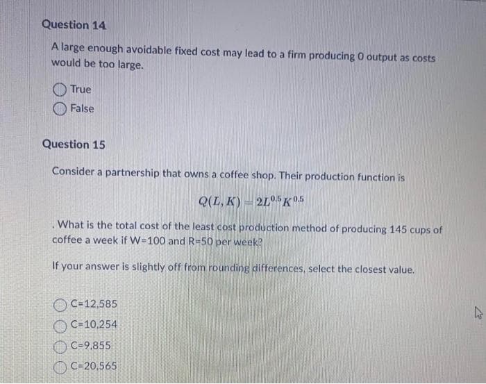 Question 14
A large enough avoidable fixed cost may lead to a firm producing 0 output as costs
would be too large.
True
False
Question 15
Consider a partnership that owns a coffee shop. Their production function is
Q(L, K) 2L05 K 0.5
What is the total cost of the least cost production method of producing 145 cups of
coffee a week if W=100 and R-50 per week?
If your answer is slightly off from rounding differences, select the closest value.
C=12,585
C=10,254
C-9,855
C-20,565
4