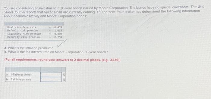 You are considering an investment in 20-year bonds issued by Moore Corporation. The bonds have no special covenants. The Wall
Street Journal reports that 1-year T-bills are currently earning 0.50 percent. Your broker has determined the following information
about economic activity and Moore Corporation bonds
Real risk-free rate :
Default risk premium
Liquidity risk premium
Maturity risk premium
0.45%
1.05%
0.00%
0.75%
a. What is the inflation premium?
b. What is the fair interest rate on Moore Corporation 30-year bonds?
(For all requirements, round your answers to 2 decimal places. (e.g.. 32.16))
a Inflation premium
b. Fair interest rate