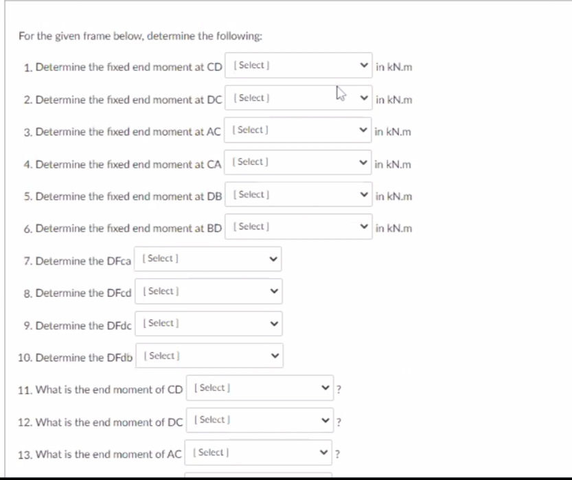 For the given frame below, determine the following:
1. Determine the fixed end moment at CD [Select ]
in kN.m
2. Determine the fixed end moment at DC ( Select)
in kN.m
3. Determine the fixed end moment at AC I Select )
in kN.m
4. Determine the fixed end moment at CA ( Select )
in kN.m
5. Determine the fixed end moment at DB (Select]
in kN.m
6. Determine the fixed end moment at BD ISelect ]
in kN.m
7. Determine the DFca (Select ]
8. Determine the DFcd I Select )
9. Determine the DFdc I Select]
10. Determine the DFdb Select)
11. What is the end moment of CD I Select ]
12. What is the end moment of DC Select )
13. What is the end moment of AC Select ]
>
>
>
>
>
>
>
>
>
