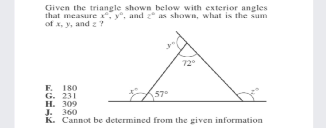 Given the triangle shown below with exterior angles
that measure x°, y°, and z° as shown, what is the sum
of x, y, and z ?
72°
F.
G. 231
Н. 309
360
180
57°
J.
K. Cannot be determined from the given information
