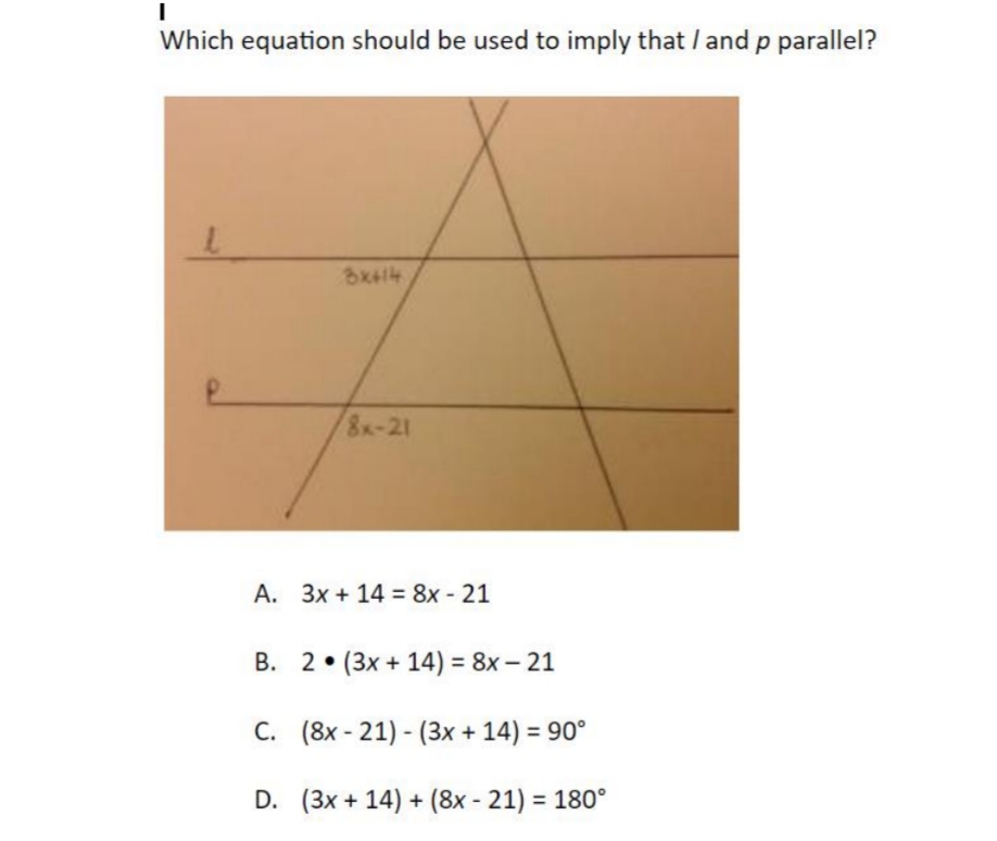 Which equation should be used to imply that /and p parallel?
8x-21
A. 3x + 14 = 8x - 21
B. 2• (3x + 14) = 8x – 21
C. (8x - 21) - (3x + 14) = 90°
D. (3x + 14) + (8x - 21) = 180°
%3D
