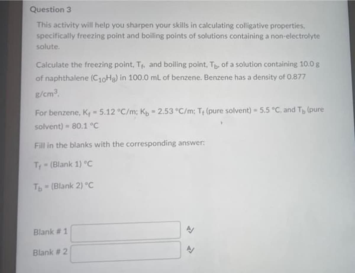 Question 3
This activity will help you sharpen your skills in calculating colligative properties,
specifically freezing point and boiling points of solutions containing a non-electrolyte
solute.
Calculate the freezing point, T, and boiling point, Tb, of a solution containing 10.0 g
of naphthalene (C10Hg) in 100.0 mL of benzene. Benzene has a density of 0.877
g/cm3.
For benzene, K = 5.12 °C/m; K - 2.53 °C/m: T (pure solvent) 5.5 °C, and T, (pure
solvent) = 80.1 °C
%3D
Fill in the blanks with the corresponding answer:
T (Blank 1) °c
Tb-(Blank 2) °C
Blank # 1
Blank # 2
