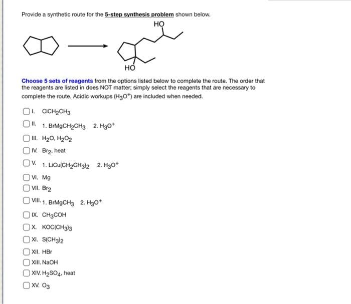 Provide a synthetic route for the 5-step synthesis problem shown below.
но
но
Choose 5 sets of reagents from the options listed below to complete the route. The order that
the reagents are listed in does NOT matter; simply select the reagents that are necessary to
complete the route. Acidic workups (H30) are included when needed.
O. CICH2CH3
1. BIM9CH2CH3 2. H3O*
O II. H20, H202
OV. Br2, heat
Ov.
1. LICU(CH2CH3)2 2. H3o*
O VI. Mg
VII. Br2
| Vi. 1. BrMgCH3 2. H3o*
O Ix. CH3COH
Ох косіснэз
XI. S(CH3)2
XII. HBr
XI. NAOH
O XIV. H2SO4, heat
OXV. O3
