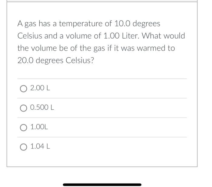 A gas has a temperature of 10.0 degrees
Celsius and a volume of 1.00 Liter. What would
the volume be of the gas if it was warmed to
20.0 degrees Celsius?
O 2.00 L
O 0.500 L
O 1.00L
O 1.04 L
