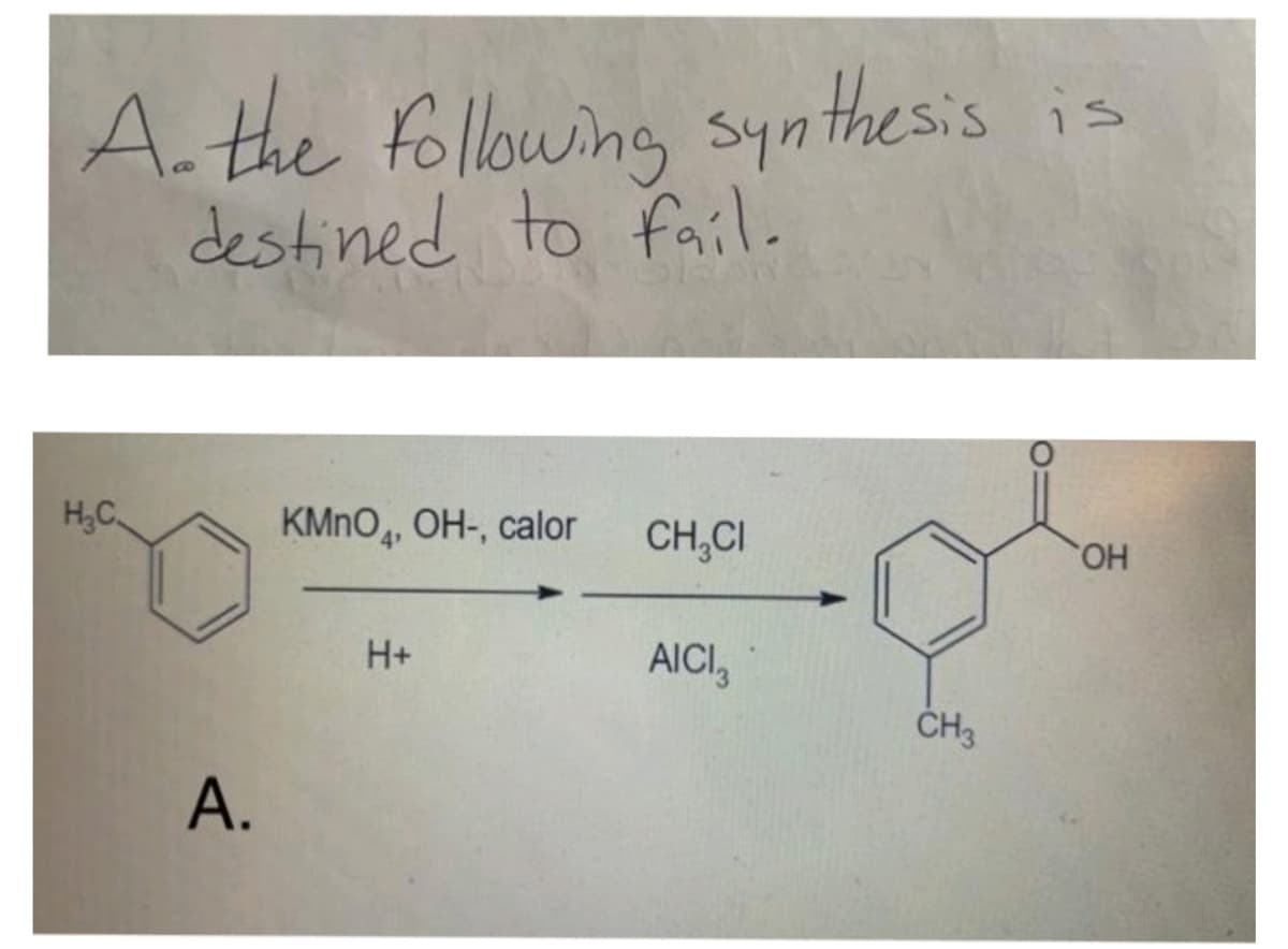 A.the following synthesis
destined to fail.
H,C.
KMNO,, OH-, calor
CH,CI
HO,
H+
AICI,
ČH3
A.
