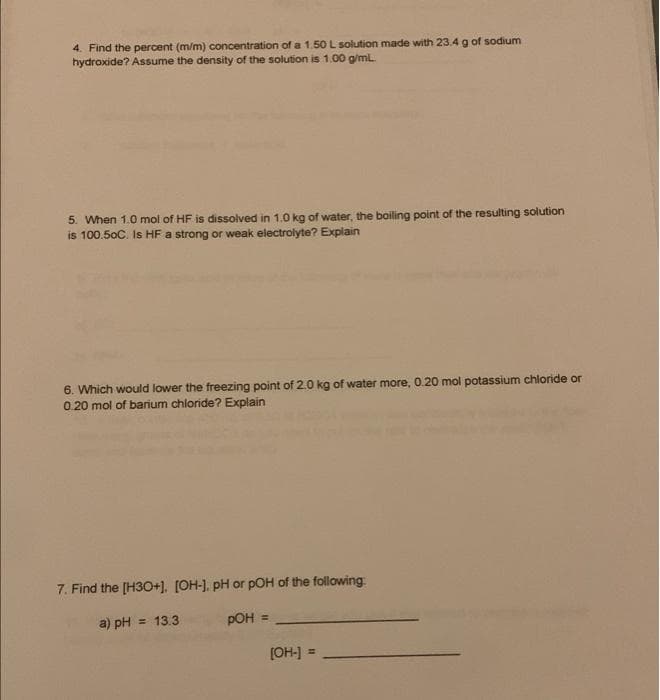 4. Find the percent (m/m) concentration of a 1.50 L solution made with 23.4 g of sodium
hydroxide? Assume the density of the solution is 1.00 g/ml.
5. When 1.0 mol of HF is dissolved in 1.0 kg of water, the boiling point of the resulting solution
is 100.50C. Is HF a strong or weak electrolyte? Explain
6. Which would lower the freezing point of 2.0 kg of water more, 0.20 mol potassium chloride or
0.20 mol of barium chloride? Explain
7. Find the [H3O+]. [OH-], pH or pOH of the following
a) pH = 13.3
pOH =
[OH-] =
!3!
