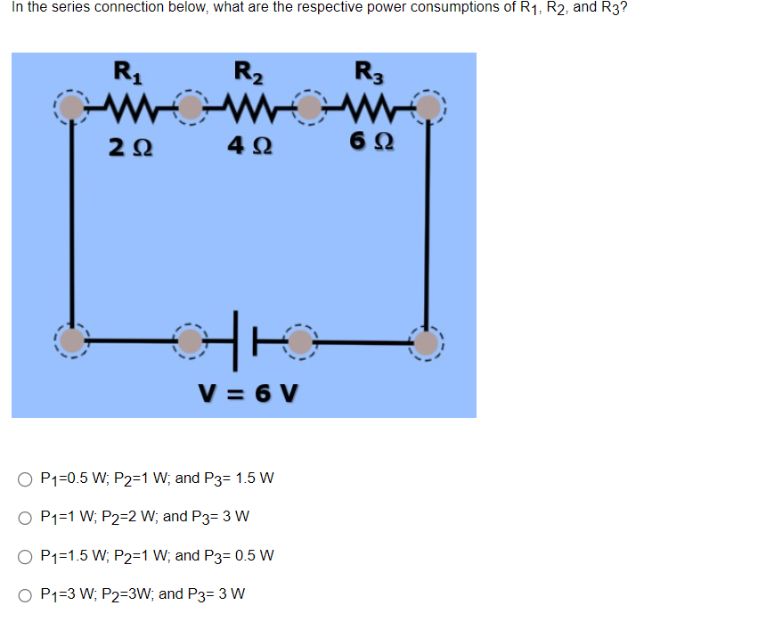 In the series connection below, what are the respective power consumptions of R₁, R2, and R3?
R₁
WO
ΖΩ
R₂
4Ω
HK
V = 6 V
O P1=0.5 W; P2=1 W; and P3= 1.5 W
O P1=1 W; P2=2 W; and P3= 3 W
O P1=1.5 W; P2=1 W; and P3= 0.5 W
O P1=3 W; P2=3W; and P3= 3 W
R3
M
6 Ω