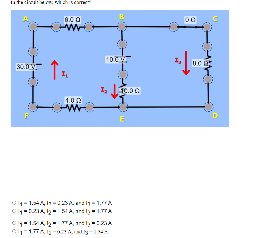 In the circuit below, which is correct?
A
30.0 V
F
↑
6.0 Ω
I₁
4.0 Ω
10.0 V
12
Ol₁ = 1.54 A, 12 = 0.23 A, and 13 = 1.77 A
1₁ = 0.23 A, 12 = 1.54 A, and 13 = 1.77 A
B
Ol₁ = 1.54 A, 12 = 1.77 A, and 13 = 0.23 A
Ol1 = 1.77 A, I2 = 0.23 A, and I3 = 1.54 A
110.0 Ω
E
ΟΩ
1/80
13
8.0 Ω
C
D