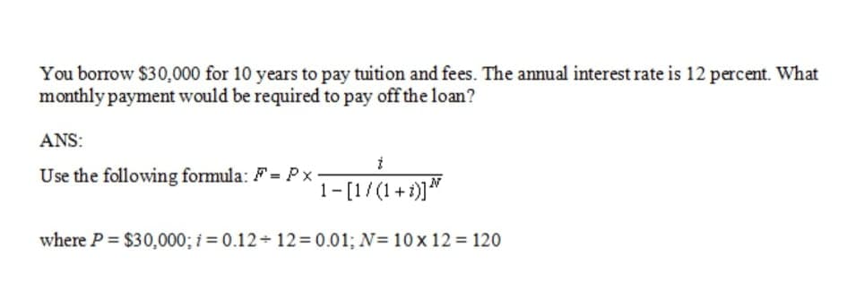 You borrow $30,000 for 10 years to pay tuition and fees. The annual interest rate is 12 percent. What
monthly payment would be required to pay off the loan?
ANS:
Use the following formula: F= Px
1-[1/(1+1)]"
where P $30,000; i = 0.12 12= 0.01; N= 10x 12 = 120
