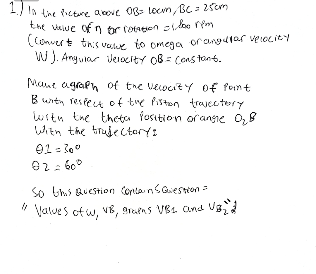 (Conver t this vawe to omega orangular velocity
the Velue of nor rotation cl doo rem
-) IN the Picture above OB locm Bc = 2sem
(Conver t this valee to omega or angular velocity
W). Anguiar Veiocity OB = Cons tant.
Mane agraph of the veiocity of Point
B with reslect of the Piston travectory
with the theta Position orangie OzB
With the traujectoryz
01 = 300
02=60°
So this Question ContainS QueStion =
" Values of w, vB, grans VB1 and UB;d
