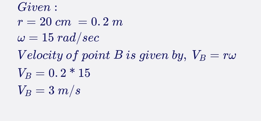 Given :
20 ст — 0. 2 т
w = 15 rad/sec
Velocity of point B is given bY, VB = rw
VB = 0. 2 * 15
VB = 3 m/s
