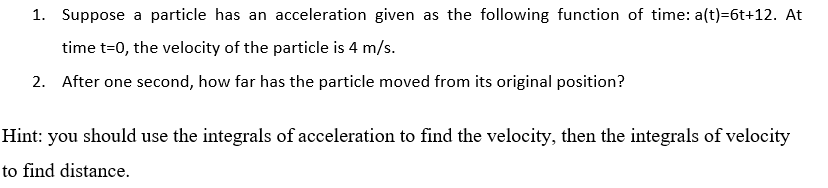 1. Suppose a particle has an acceleration given as the following function of time: a(t)=6t+12. At
time t=0, the velocity of the particle is 4 m/s.
2. After one second, how far has the particle moved from its original position?
Hint: you should use the integrals of acceleration to find the velocity, then the integrals of velocity
to find distance.
