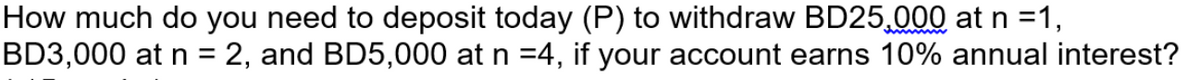 How much do you need to deposit today (P) to withdraw BD25,000 at n =1,
BD3,000 at n = 2, and BD5,000 at n =4, if your account earns 10% annual interest?
