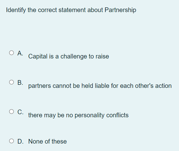 Identify the correct statement about Partnership
O A.
Capital is a challenge to raise
ов.
partners cannot be held liable for each other's action
there may be no personality conflicts
O D. None of these
