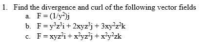 1. Find the divergence and curl of the following vector fields
a. F = (1/y2)j
b. F = y³z³i+ 2xyz³j + 3xy²z²k
c. F = xyz²i+x²yz²j + x²y²zk