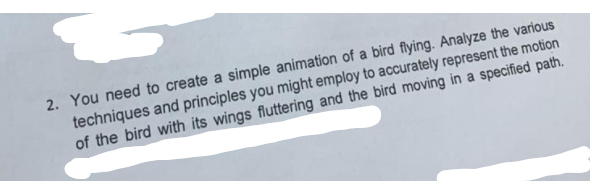 2. You need to create a simple animation of a bird flying. Analyze the various
techniques and principles you might employ to accurately represent the motion
of the bird with its wings fluttering and the bird moving in a specified path.