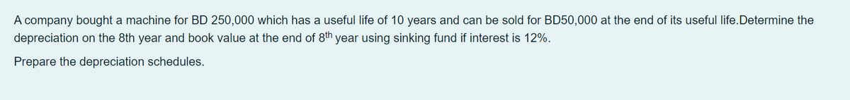 A company bought a machine for BD 250,000 which has a useful life of 10 years and can be sold for BD50,000 at the end of its useful life.Determine the
depreciation on the 8th year and book value at the end of 8th year using sinking fund if interest is 12%.
Prepare the depreciation schedules.
