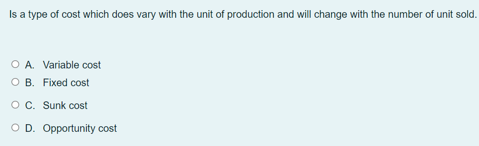 Is a type of cost which does vary with the unit of production and will change with the number of unit sold.
O A. Variable cost
O B. Fixed cost
O C. Sunk cost
O D. Opportunity cost
