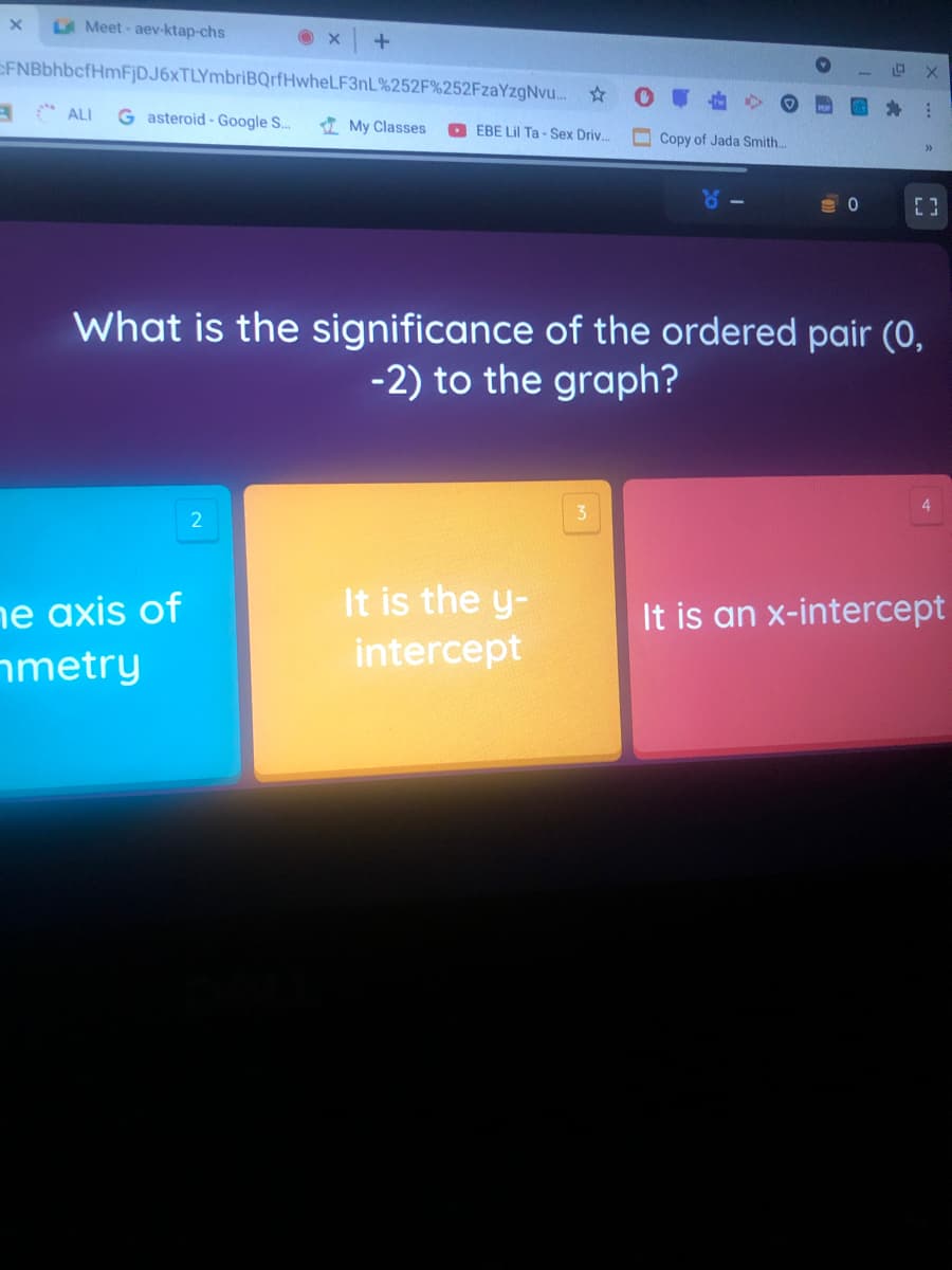 LA Meet-aev-ktap-chs
CFNBbhbcfHmFjDJ6xTLYmbriBQrfHwheLF3nL%252F%252FzaYzgNvu. ☆
A C ALI
G asteroid - Google S.
I My Classes
EBE Lil Ta - Sex Driv.
Copy of Jada Smith.
of
What is the significance of the ordered pair (0,
-2) to the graph?
It is the y-
ne axis of
nmetry
It is an x-intercept
intercept
