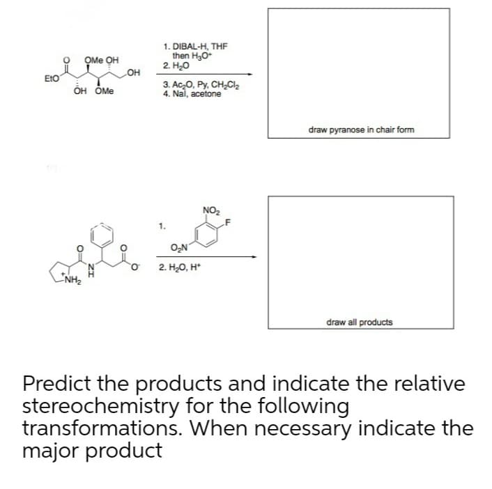 1. DIBAL-H, THF
then H30+
2. H20
OMe OH
LOH
EtO
он бМе
3. Ac,O, Py, CH,Cl,
4. Nai, acetone
draw pyranose in chair form
NO2
1.
O2N
2. H20, H*
NH2
draw all products
Predict the products and indicate the relative
stereochemistry for the following
transformations. When necessary indicate the
major product
