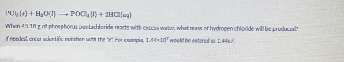 PCs (s) + H₂O(1) → POCIS (1) + 2HCl(aq)
When 45.18 g of phosphorus pentachloride reacts with excess water, what mass of hydrogen chloride will be produced?
If needed, enter scientific notation with the "e". For example, 1.44x107 would be entered as 1.44e7.