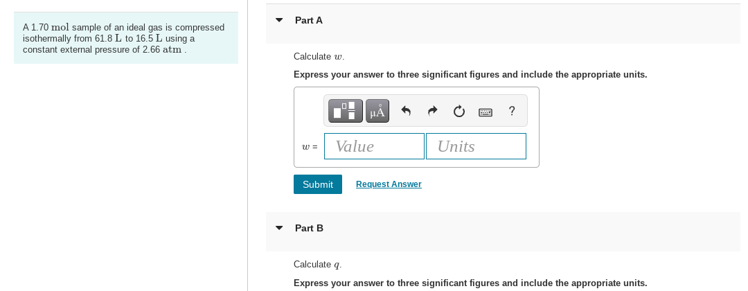 A 1.70 mol sample of an ideal gas is compressed
isothermally from 61.8 L to 16.5 L using a
constant external pressure of 2.66 atm.
Part A
Calculate w.
Express your answer to three significant figures and include the appropriate units.
W =
Submit
Part B
μA
Value
Request Answer
Units
?
Calculate q.
Express your answer to three significant figures and include the appropriate units.