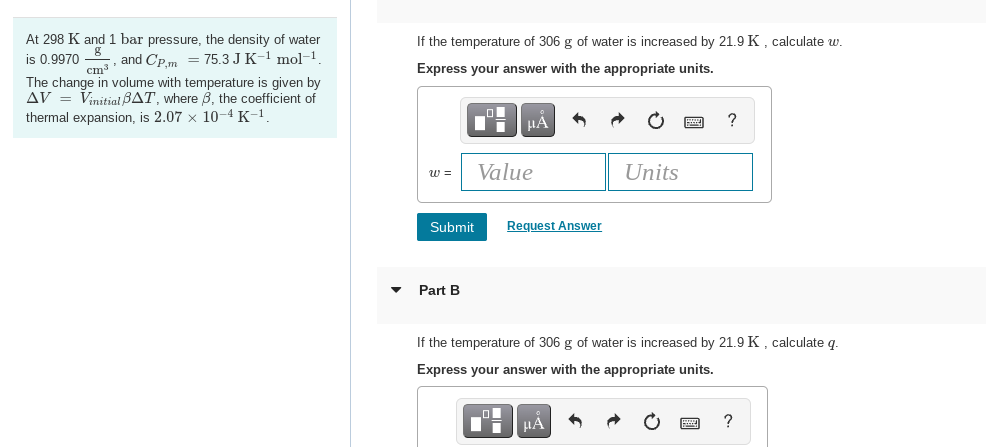 At 298 K and 1 bar pressure, the density of water
is 0.9970 and Cp,m = 75.3 J K-¹ mol-¹.
cm³
The change in volume with temperature is given by
AV = Vinitial BAT, where 3, the coefficient of
thermal expansion, is 2.07 x 10-4 K-¹.
If the temperature of 306 g of water is increased by 21.9 K, calculate w.
Express your answer with the appropriate units.
W =
Submit
Part B
ΜΑ
Value
_O
D
A
Request Answer
| MA
Units
If the temperature of 306 g of water is increased by 21.9 K, calculate q.
Express your answer with the appropriate units.
?
?