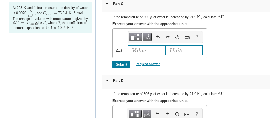 At 298 K and 1 bar pressure, the density of water
is 0.9970 and Cp.m = 75.3 J K-¹ mol-1
8
cm³
The change in volume with temperature is given by
AV = Vinitial BAT, where 3, the coefficient of
thermal expansion, is 2.07 x 10-4 K-¹.
Part C
If the temperature of 306 g of water is increased by 21.9 K, calculate AH.
Express your answer with the appropriate units.
AH =
Submit
Part D
Value
μA
Request Answer
O
■
If the temperature of 306 g of water is increased by 21.9 K, calculate AU.
Express your answer with the appropriate units.
Units
μA
?
?